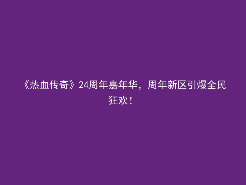 《热血传奇》24周年嘉年华，周年新区引爆全民狂欢！