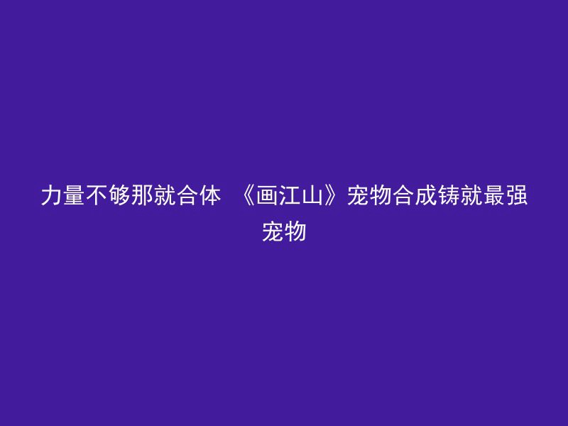 力量不够那就合体 《画江山》宠物合成铸就最强宠物