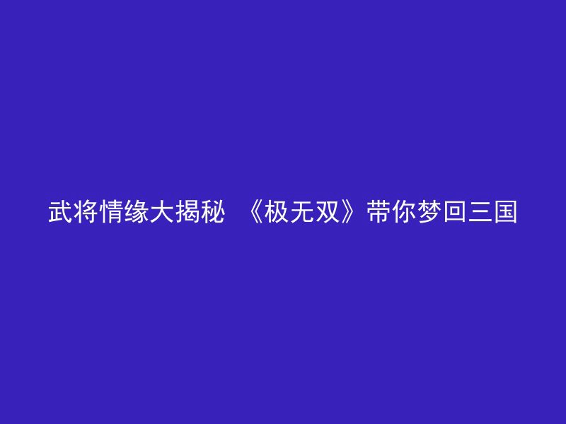 武将情缘大揭秘 《极无双》带你梦回三国