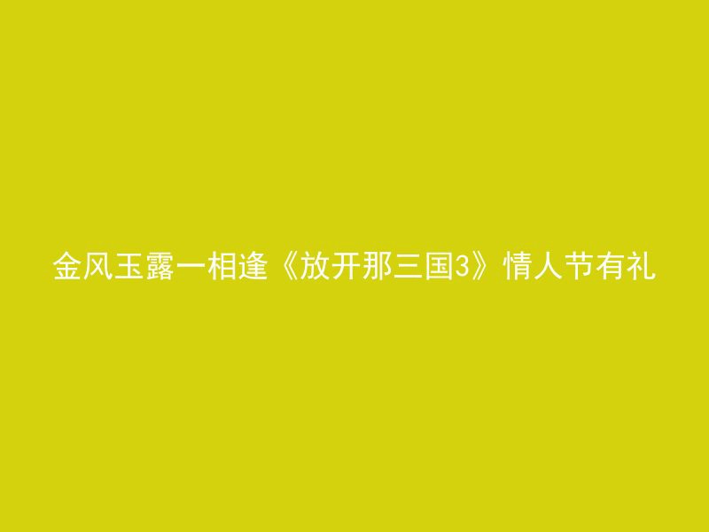 金风玉露一相逢《放开那三国3》情人节有礼