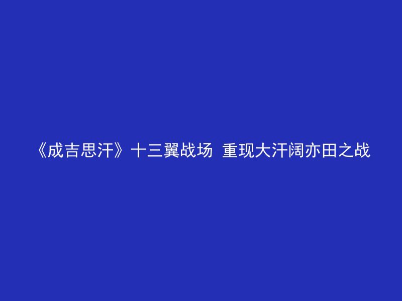 《成吉思汗》十三翼战场 重现大汗阔亦田之战