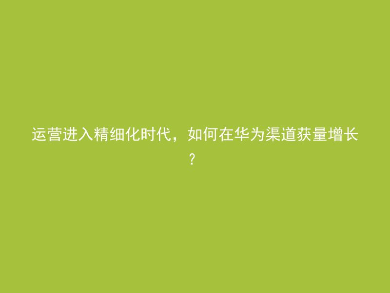 运营进入精细化时代，如何在华为渠道获量增长？