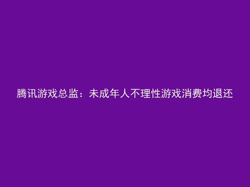 腾讯游戏总监：未成年人不理性游戏消费均退还