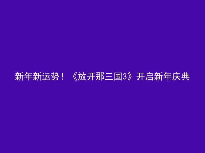 新年新运势！《放开那三国3》开启新年庆典