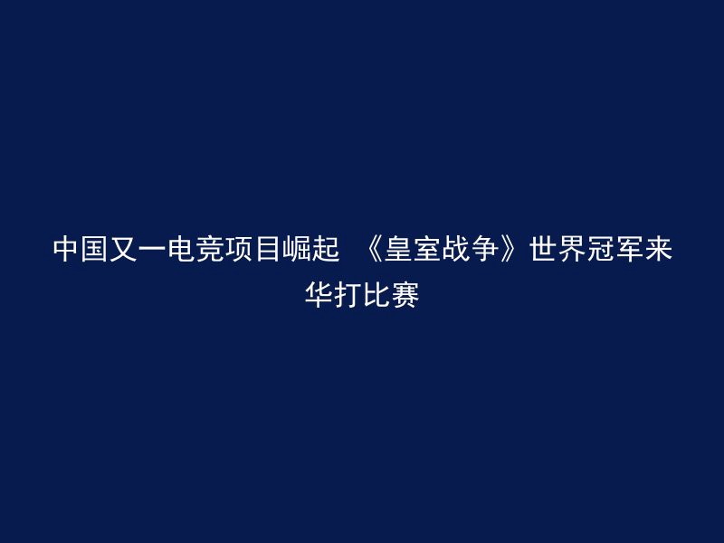 中国又一电竞项目崛起 《皇室战争》世界冠军来华打比赛