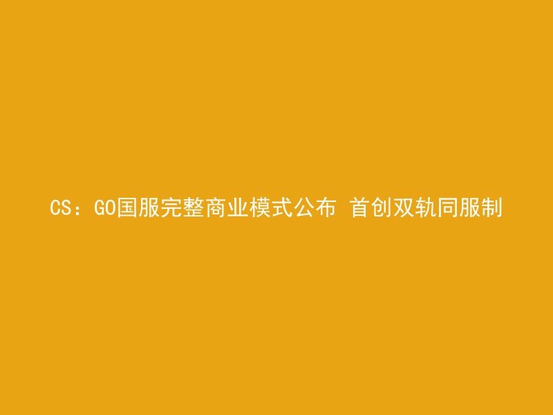 CS：GO国服完整商业模式公布 首创双轨同服制