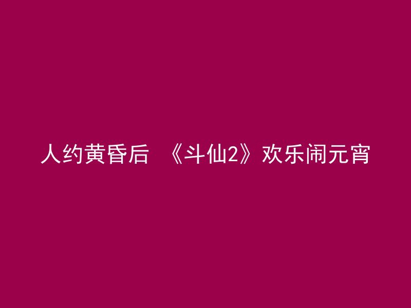 人约黄昏后 《斗仙2》欢乐闹元宵