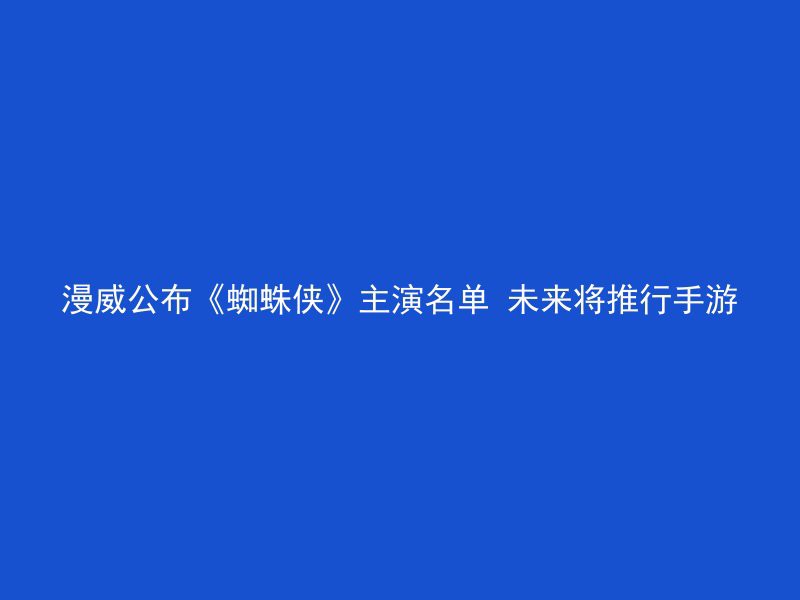 漫威公布《蜘蛛侠》主演名单 未来将推行手游