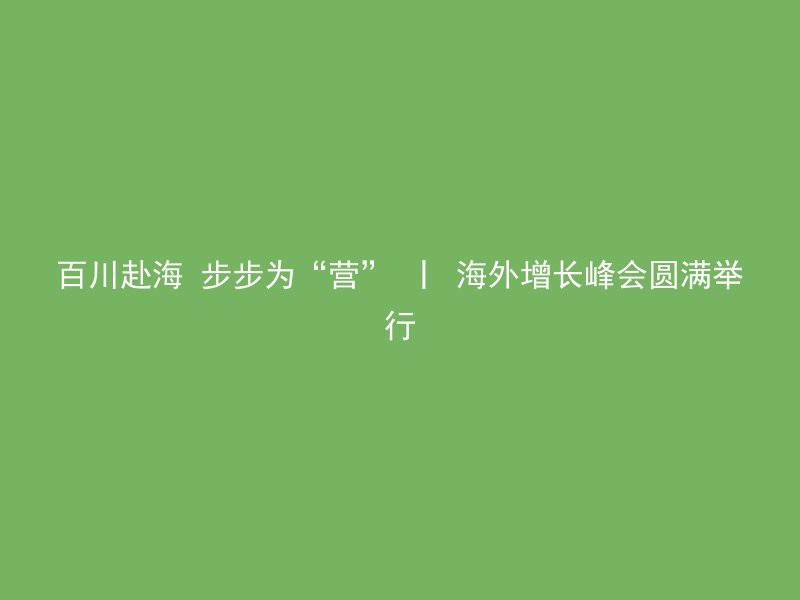 百川赴海 步步为“营” 丨 海外增长峰会圆满举行