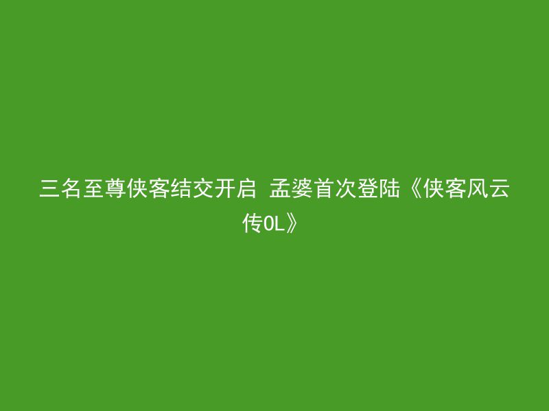 三名至尊侠客结交开启 孟婆首次登陆《侠客风云传OL》