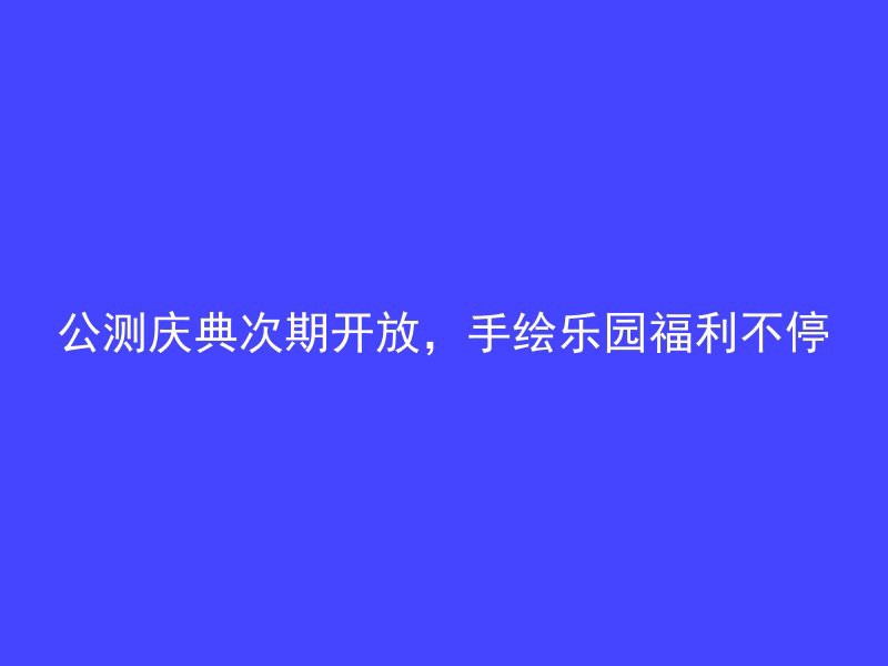 公测庆典次期开放，手绘乐园福利不停