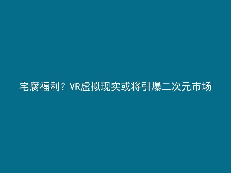 宅腐福利？VR虚拟现实或将引爆二次元市场