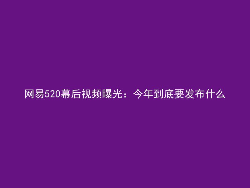 网易520幕后视频曝光：今年到底要发布什么