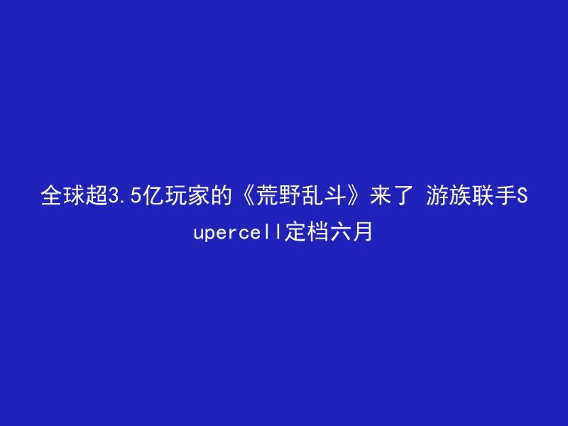 全球超3.5亿玩家的《荒野乱斗》来了 游族联手Supercell定档六月