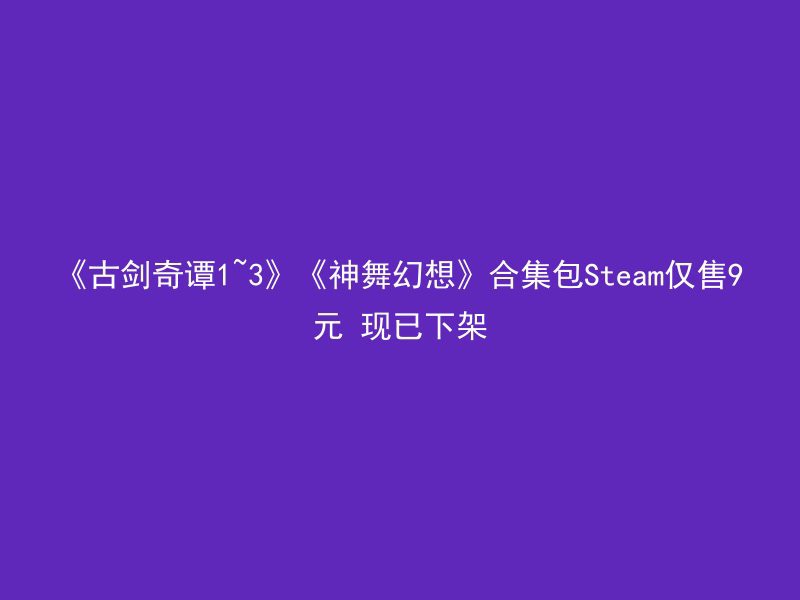 《古剑奇谭1~3》《神舞幻想》合集包Steam仅售9元 现已下架