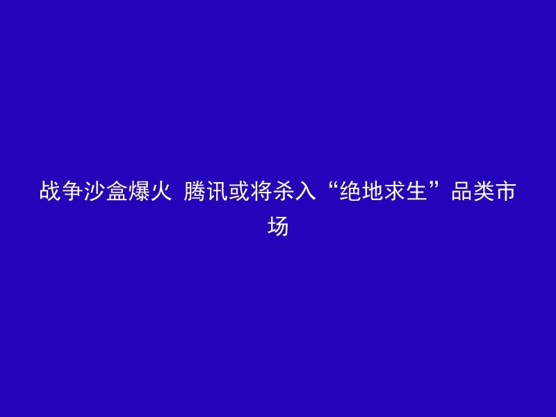 战争沙盒爆火 腾讯或将杀入“绝地求生”品类市场