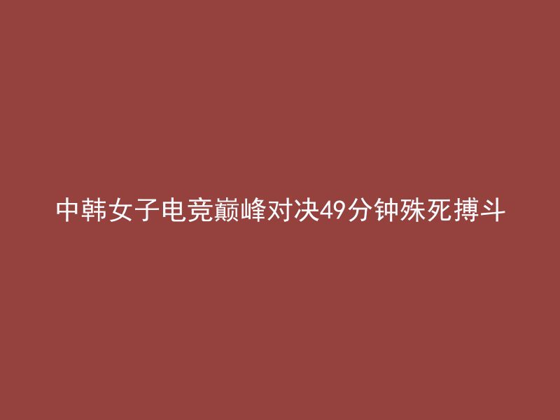 中韩女子电竞巅峰对决49分钟殊死搏斗