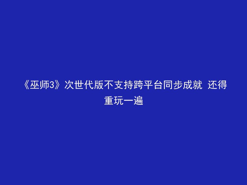 《巫师3》次世代版不支持跨平台同步成就 还得重玩一遍