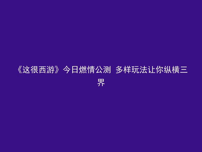 《这很西游》今日燃情公测 多样玩法让你纵横三界