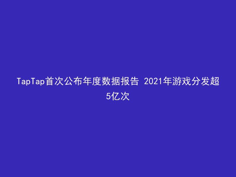 TapTap首次公布年度数据报告 2021年游戏分发超5亿次