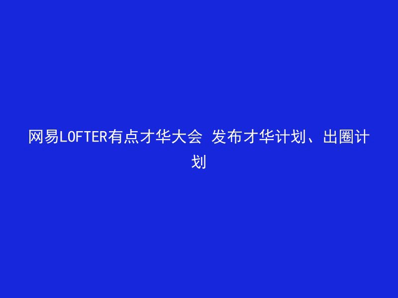 网易LOFTER有点才华大会 发布才华计划、出圈计划