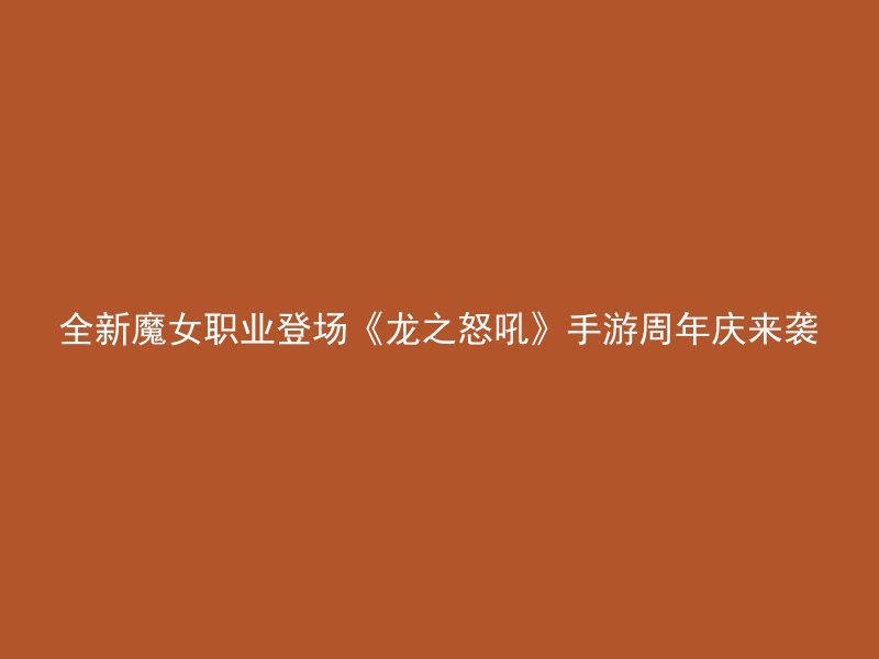 全新魔女职业登场《龙之怒吼》手游周年庆来袭