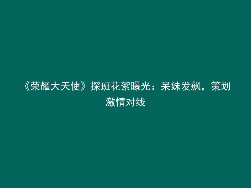 《荣耀大天使》探班花絮曝光：呆妹发飙，策划激情对线