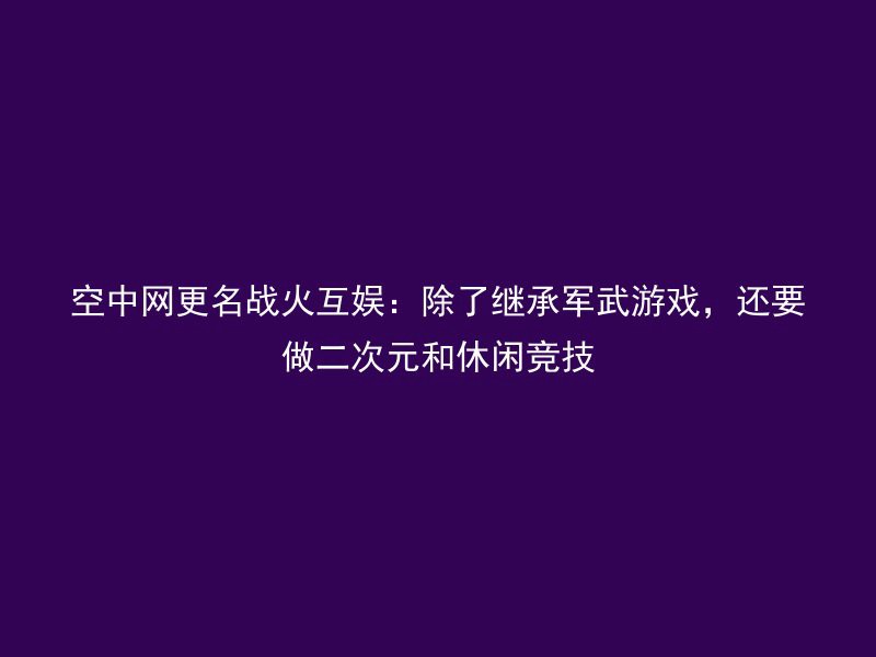 空中网更名战火互娱：除了继承军武游戏，还要做二次元和休闲竞技