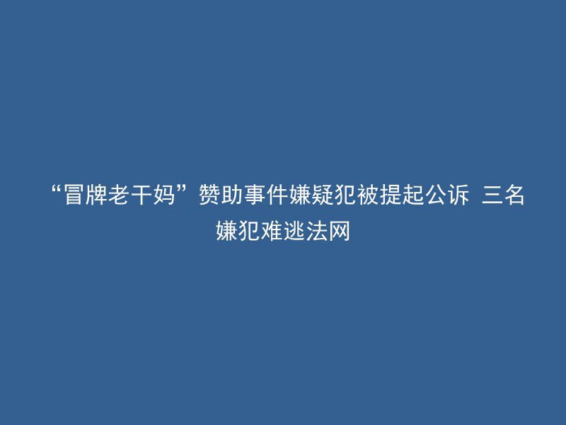 “冒牌老干妈”赞助事件嫌疑犯被提起公诉 三名嫌犯难逃法网