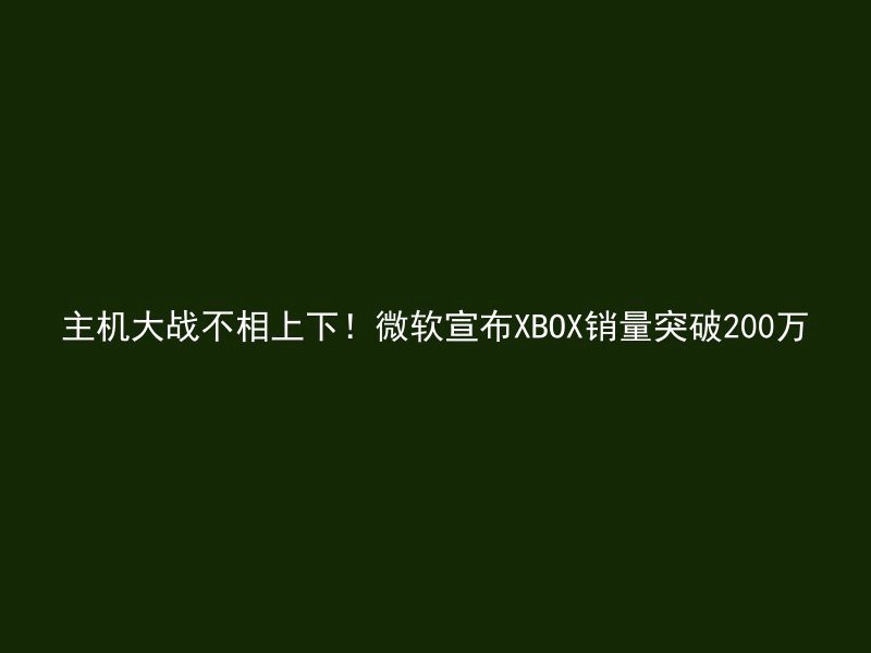 主机大战不相上下！微软宣布XBOX销量突破200万