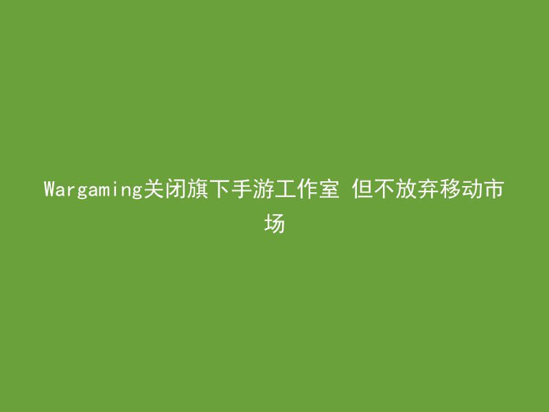 Wargaming关闭旗下手游工作室 但不放弃移动市场