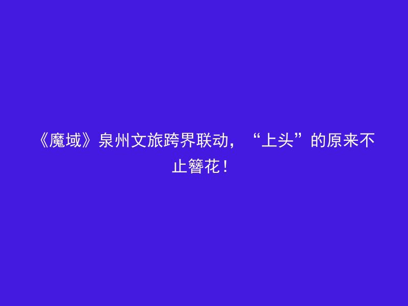 《魔域》泉州文旅跨界联动，“上头”的原来不止簪花！