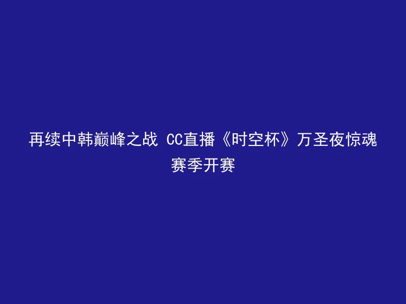 再续中韩巅峰之战 CC直播《时空杯》万圣夜惊魂赛季开赛