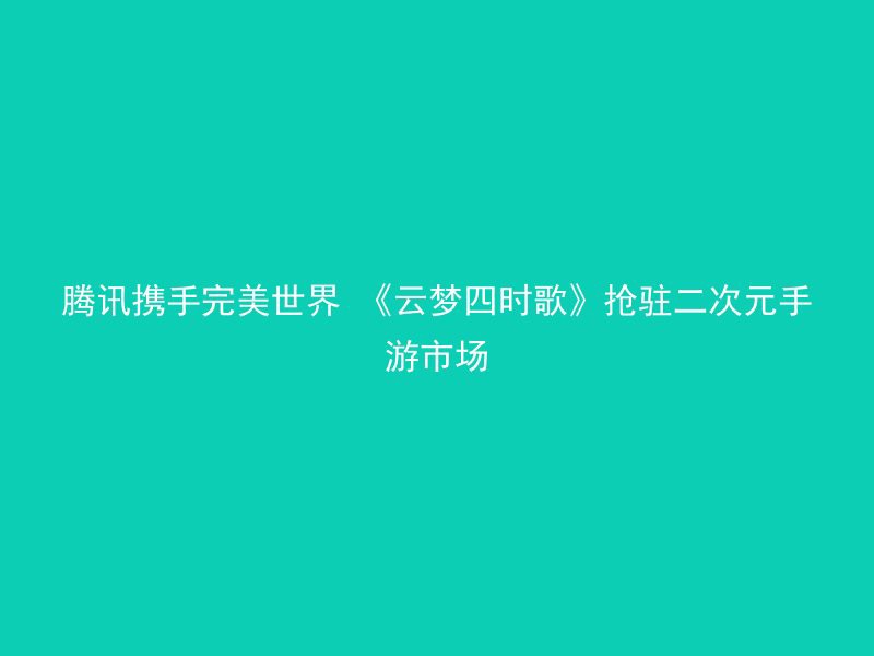 腾讯携手完美世界 《云梦四时歌》抢驻二次元手游市场