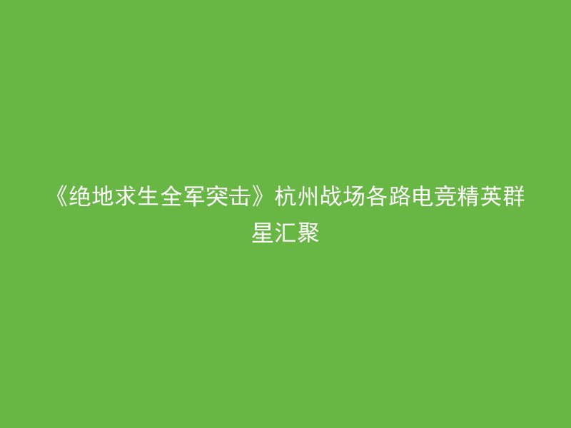 《绝地求生全军突击》杭州战场各路电竞精英群星汇聚