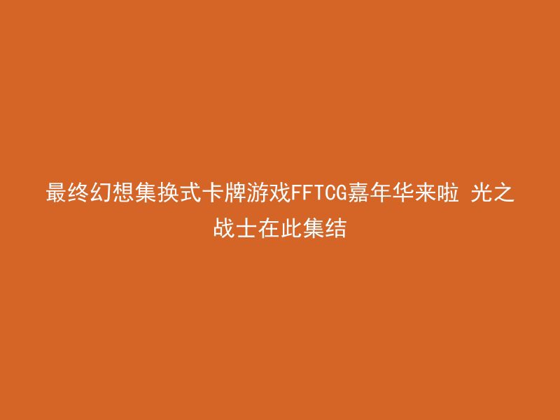 最终幻想集换式卡牌游戏FFTCG嘉年华来啦 光之战士在此集结