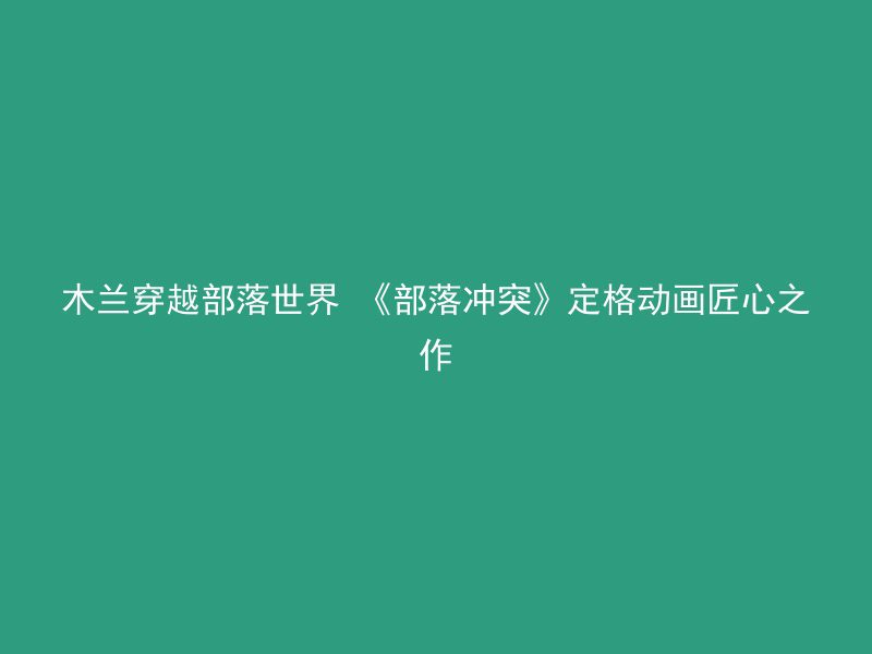 木兰穿越部落世界 《部落冲突》定格动画匠心之作