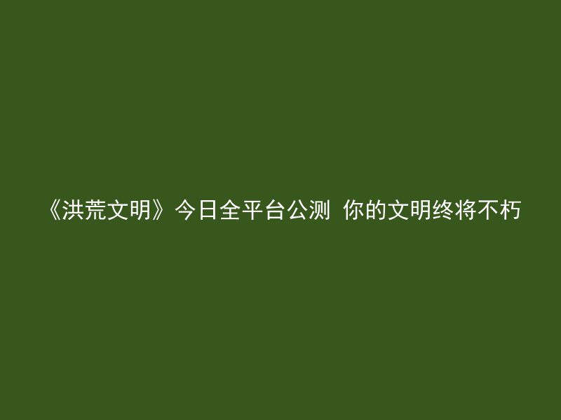 《洪荒文明》今日全平台公测 你的文明终将不朽