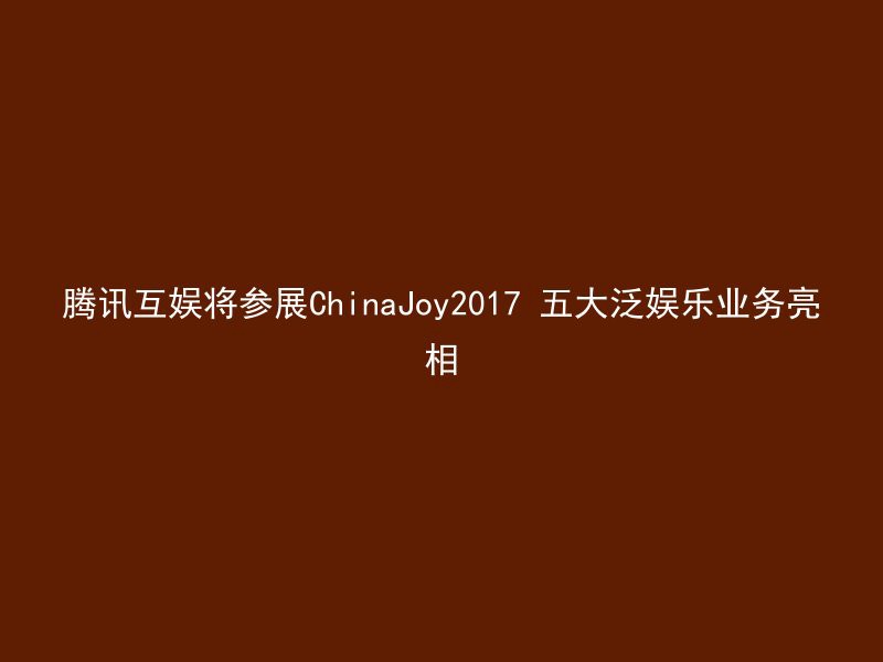 腾讯互娱将参展ChinaJoy2017 五大泛娱乐业务亮相