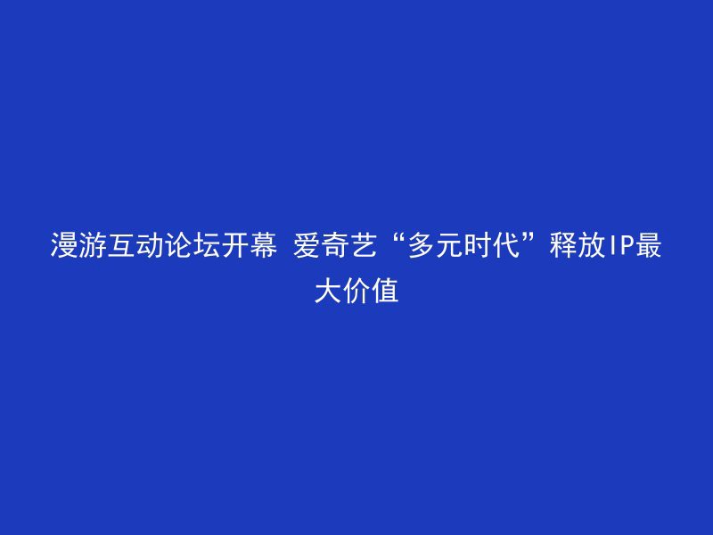 漫游互动论坛开幕 爱奇艺“多元时代”释放IP最大价值