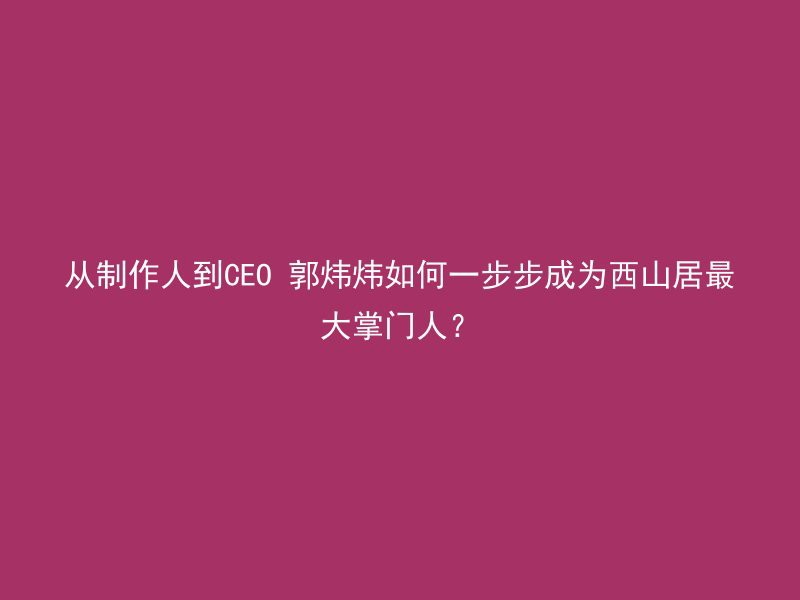 从制作人到CEO 郭炜炜如何一步步成为西山居最大掌门人？