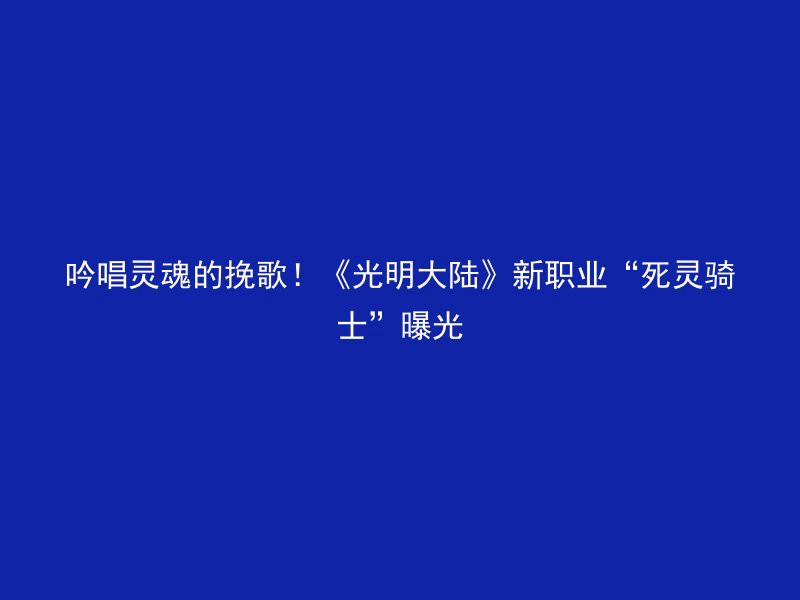 吟唱灵魂的挽歌！《光明大陆》新职业“死灵骑士”曝光