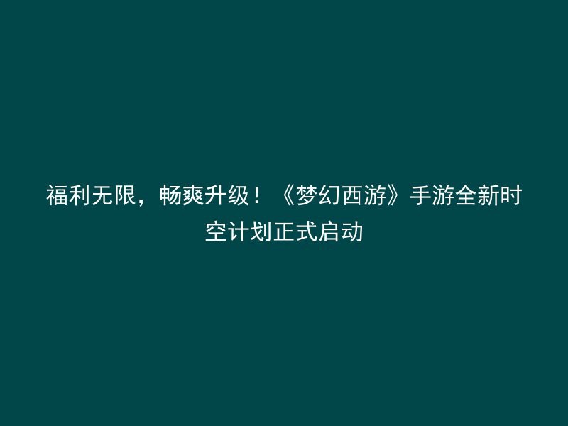 福利无限，畅爽升级！《梦幻西游》手游全新时空计划正式启动