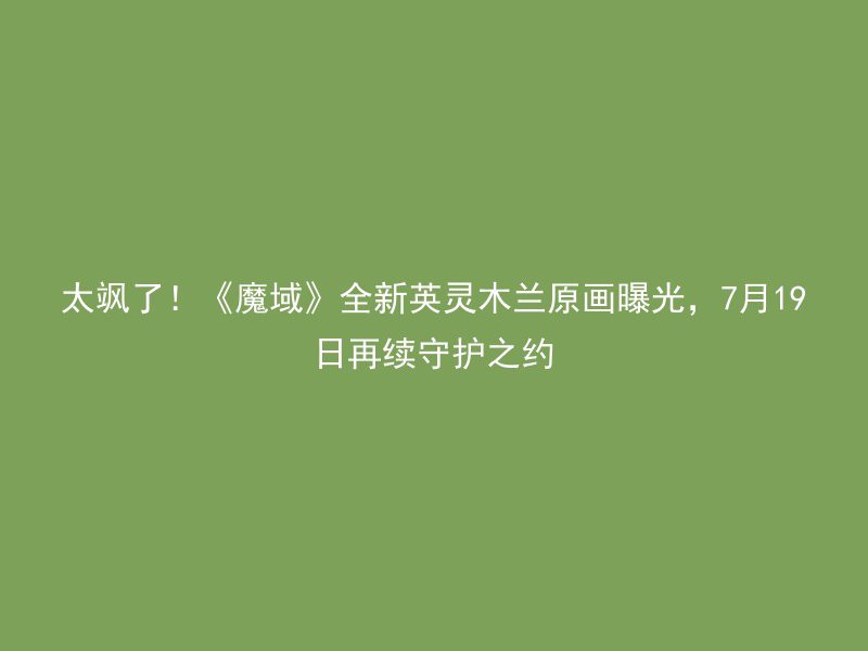 太飒了！《魔域》全新英灵木兰原画曝光，7月19日再续守护之约