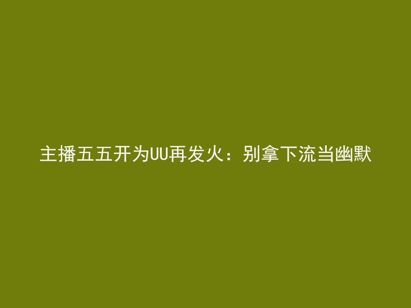 主播五五开为UU再发火：别拿下流当幽默