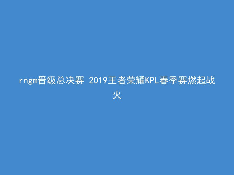 rngm晋级总决赛 2019王者荣耀KPL春季赛燃起战火