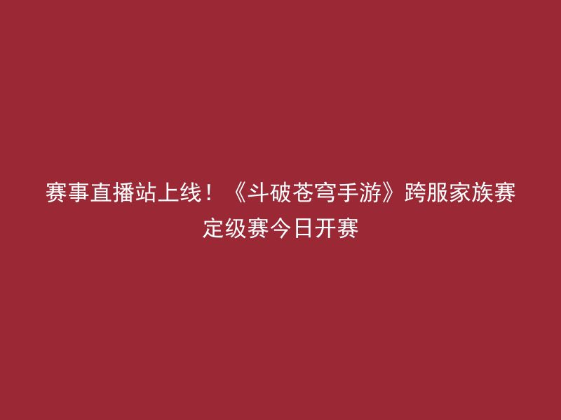 赛事直播站上线！《斗破苍穹手游》跨服家族赛定级赛今日开赛