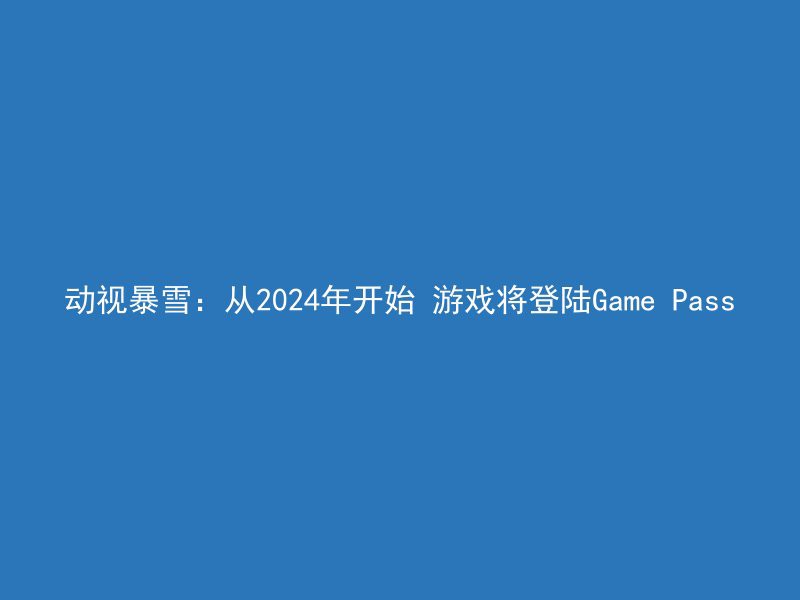 动视暴雪：从2024年开始 游戏将登陆Game Pass