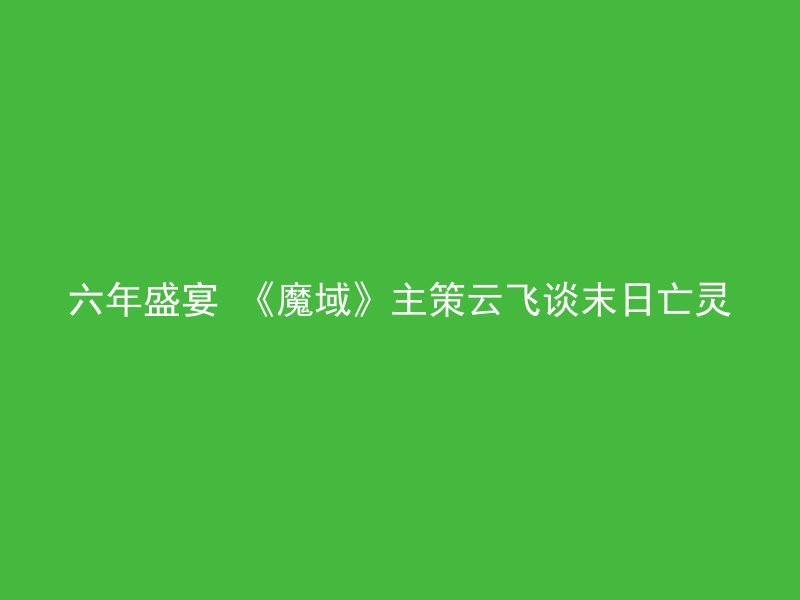 六年盛宴 《魔域》主策云飞谈末日亡灵