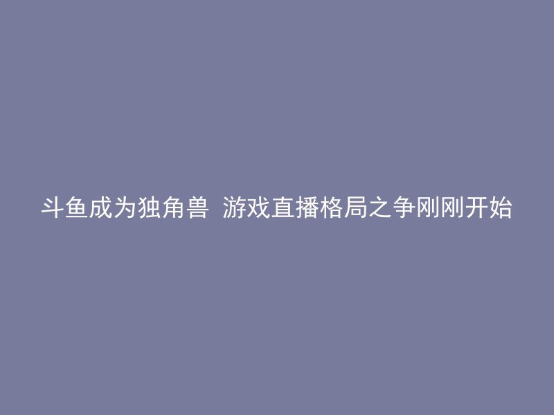 斗鱼成为独角兽 游戏直播格局之争刚刚开始